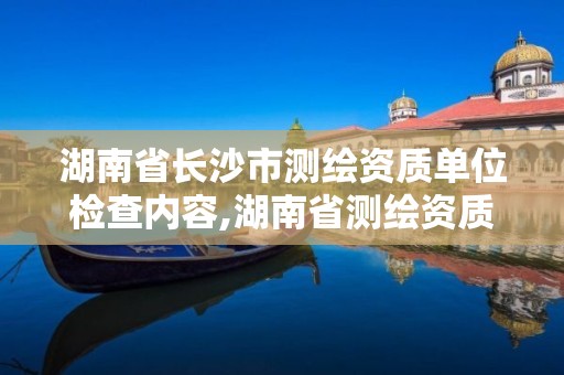 湖南省长沙市测绘资质单位检查内容,湖南省测绘资质查询