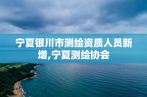 宁夏银川市测绘资质人员新增,宁夏测绘协会 宁夏银川市测绘资质人员新增,宁夏测绘协会