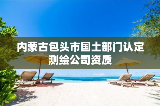 内蒙古包头市国土部门认定测绘公司资质 内蒙古包头市国土部门认定测绘公司资质