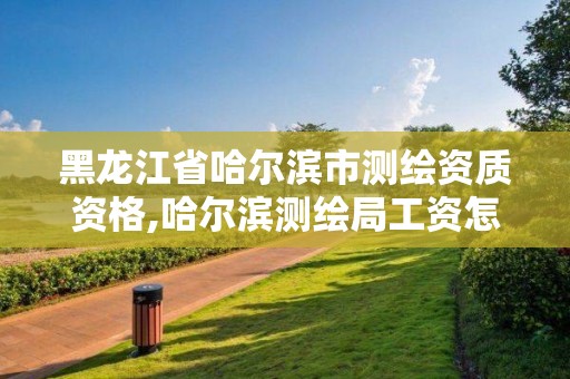 黑龙江省哈尔滨市测绘资质资格,哈尔滨测绘局工资怎么样 黑龙江省哈尔滨市测绘资质资格,哈尔滨测绘局工资怎么样