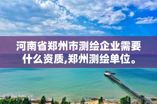 河南省郑州市测绘企业需要什么资质,郑州测绘单位。