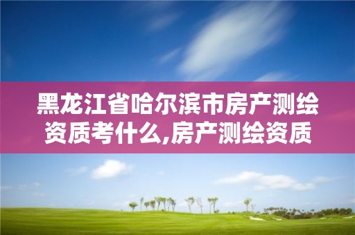 黑龙江省哈尔滨市房产测绘资质考什么,房产测绘资质业务范围