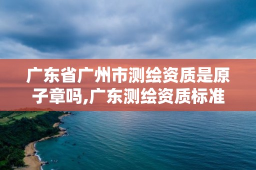 广东省广州市测绘资质是原子章吗,广东测绘资质标准