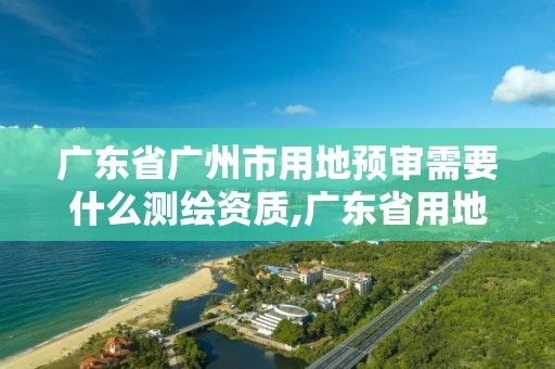 广东省广州市用地预审需要什么测绘资质,广东省用地预审和选址意见书。