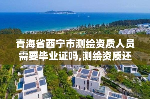 青海省西宁市测绘资质人员需要毕业证吗,测绘资质还需要注册测绘师吗。