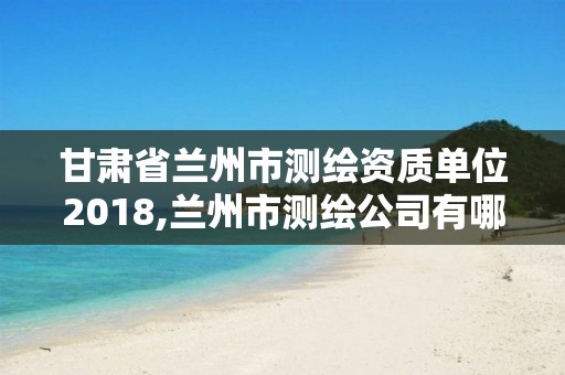 甘肃省兰州市测绘资质单位2018,兰州市测绘公司有哪些