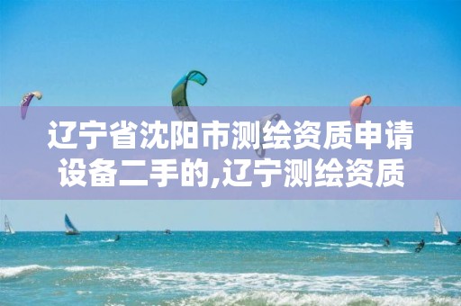 辽宁省沈阳市测绘资质申请设备二手的,辽宁测绘资质查询。