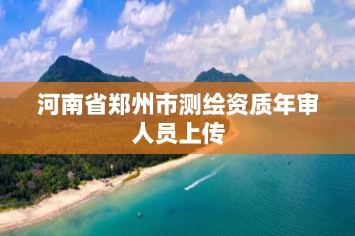 河南省郑州市测绘资质年审人员上传 河南省郑州市测绘资质年审人员上传