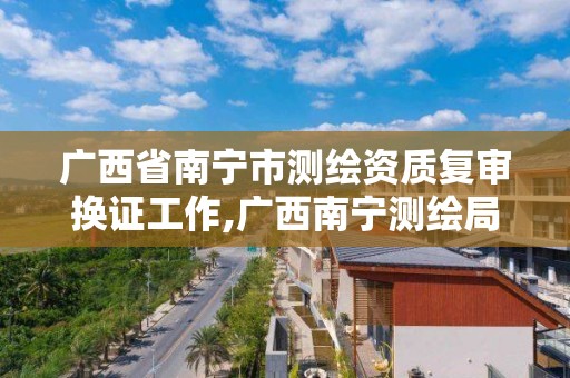 广西省南宁市测绘资质复审换证工作,广西南宁测绘局网址 广西省南宁市测绘资质复审换证工作,广西南宁测绘局网址