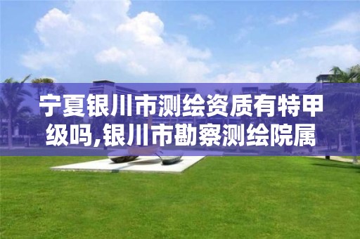 宁夏银川市测绘资质有特甲级吗,银川市勘察测绘院属性单位