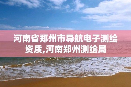 河南省郑州市导航电子测绘资质,河南郑州测绘局