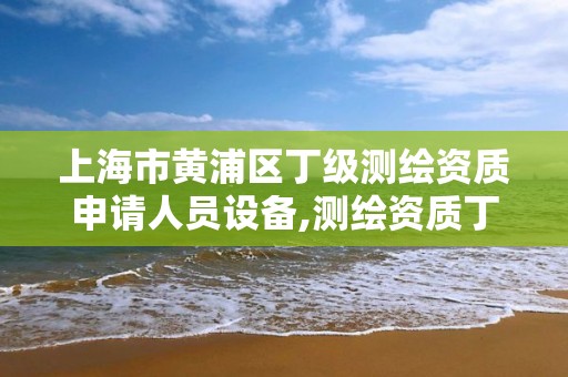 上海市黄浦区丁级测绘资质申请人员设备,测绘资质丁级是什么意思。