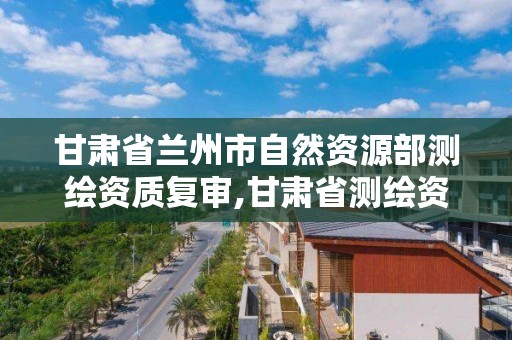 甘肃省兰州市自然资源部测绘资质复审,甘肃省测绘资质单位。