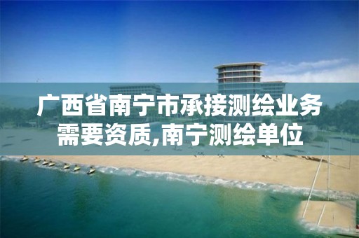 广西省南宁市承接测绘业务需要资质,南宁测绘单位