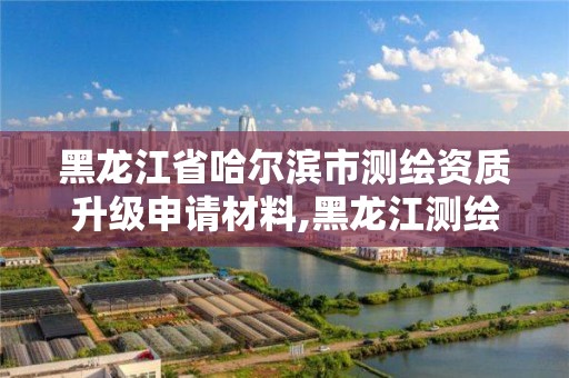 黑龙江省哈尔滨市测绘资质升级申请材料,黑龙江测绘公司乙级资质。 黑龙江省哈尔滨市测绘资质升级申请材料,黑龙江测绘公司乙级资质。