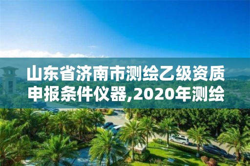 山东省济南市测绘乙级资质申报条件仪器,2020年测绘乙级资质申报条件。