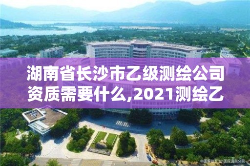湖南省长沙市乙级测绘公司资质需要什么,2021测绘乙级资质申报条件。