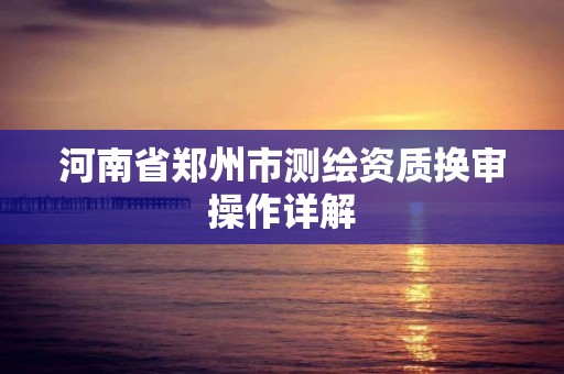 河南省郑州市测绘资质换审操作详解