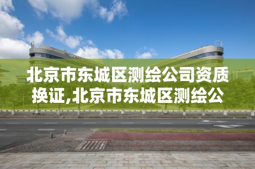 北京市东城区测绘公司资质换证,北京市东城区测绘公司资质换证在哪里