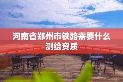 河南省郑州市铁路需要什么测绘资质 河南省郑州市铁路需要什么测绘资质
