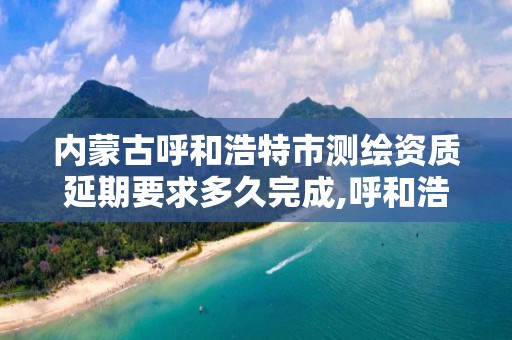 内蒙古呼和浩特市测绘资质延期要求多久完成,呼和浩特测绘局属于什么单位管理