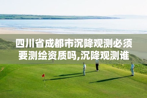 四川省成都市沉降观测必须要测绘资质吗,沉降观测谁负责。