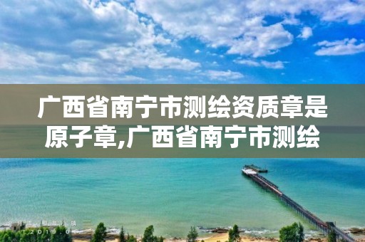 广西省南宁市测绘资质章是原子章,广西省南宁市测绘资质章是原子章嘛