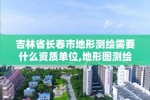 吉林省长春市地形测绘需要什么资质单位,地形图测绘需要什么资质。