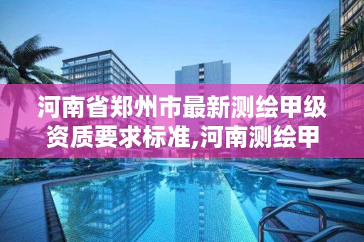 河南省郑州市最新测绘甲级资质要求标准,河南测绘甲级资质单位