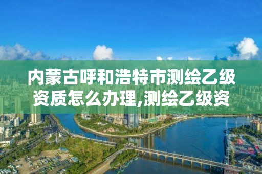 内蒙古呼和浩特市测绘乙级资质怎么办理,测绘乙级资质业务范围