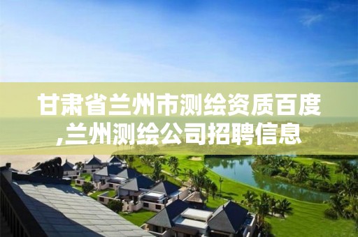 甘肃省兰州市测绘资质百度,兰州测绘公司招聘信息