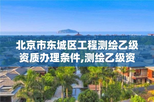 北京市东城区工程测绘乙级资质办理条件,测绘乙级资质申请需要什么条件。