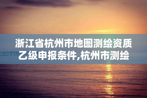 浙江省杭州市地图测绘资质乙级申报条件,杭州市测绘与地理信息行业协会。