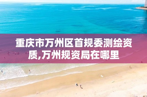 重庆市万州区首规委测绘资质,万州规资局在哪里