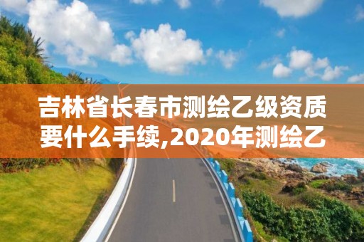 吉林省长春市测绘乙级资质要什么手续,2020年测绘乙级资质申报条件。