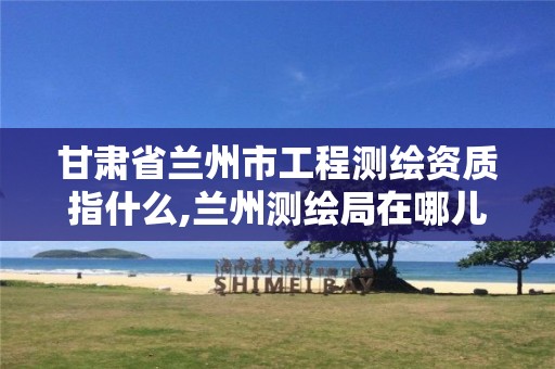 甘肃省兰州市工程测绘资质指什么,兰州测绘局在哪儿