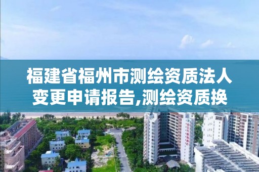 福建省福州市测绘资质法人变更申请报告,测绘资质换证老人老办法