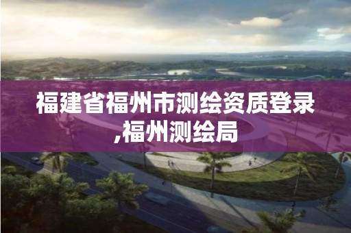 福建省福州市测绘资质登录,福州测绘局