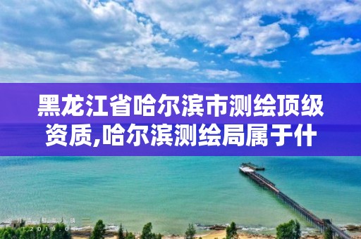 黑龙江省哈尔滨市测绘顶级资质,哈尔滨测绘局属于什么单位