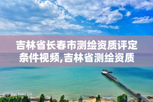 吉林省长春市测绘资质评定条件视频,吉林省测绘资质查询