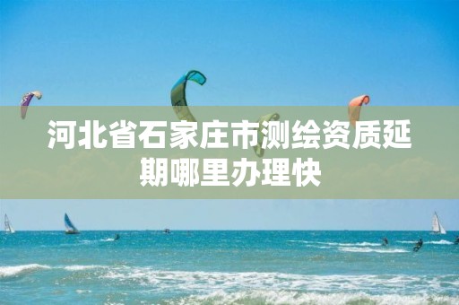 河北省石家庄市测绘资质延期哪里办理快