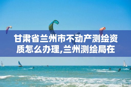 甘肃省兰州市不动产测绘资质怎么办理,兰州测绘局在哪儿。 甘肃省兰州市不动产测绘资质怎么办理,兰州测绘局在哪儿。