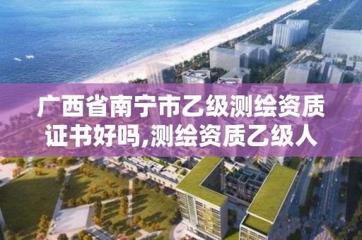 广西省南宁市乙级测绘资质证书好吗,测绘资质乙级人员要求。