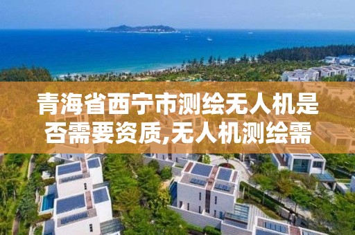 青海省西宁市测绘无人机是否需要资质,无人机测绘需要什么证。