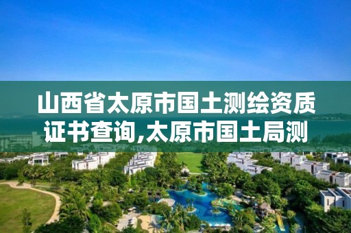 山西省太原市国土测绘资质证书查询,太原市国土局测绘中心