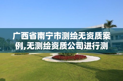 广西省南宁市测绘无资质案例,无测绘资质公司进行测绘的后果