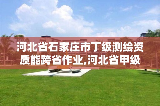 河北省石家庄市丁级测绘资质能跨省作业,河北省甲级测绘资质单位。
