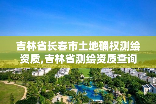 吉林省长春市土地确权测绘资质,吉林省测绘资质查询
