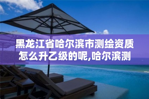 黑龙江省哈尔滨市测绘资质怎么升乙级的呢,哈尔滨测绘局属于什么单位。