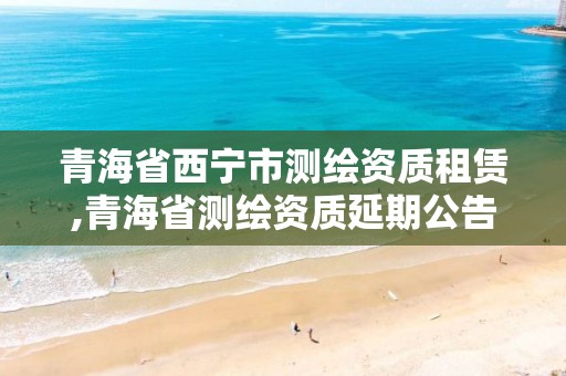 青海省西宁市测绘资质租赁,青海省测绘资质延期公告 青海省西宁市测绘资质租赁,青海省测绘资质延期公告